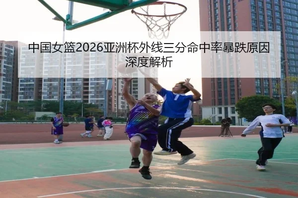 中国女篮2026亚洲杯外线三分命中率暴跌原因深度解析